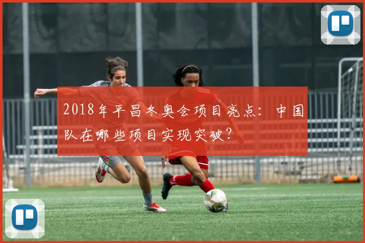 2018年平昌冬奥会项目亮点:中国队在哪些项目实现突破?