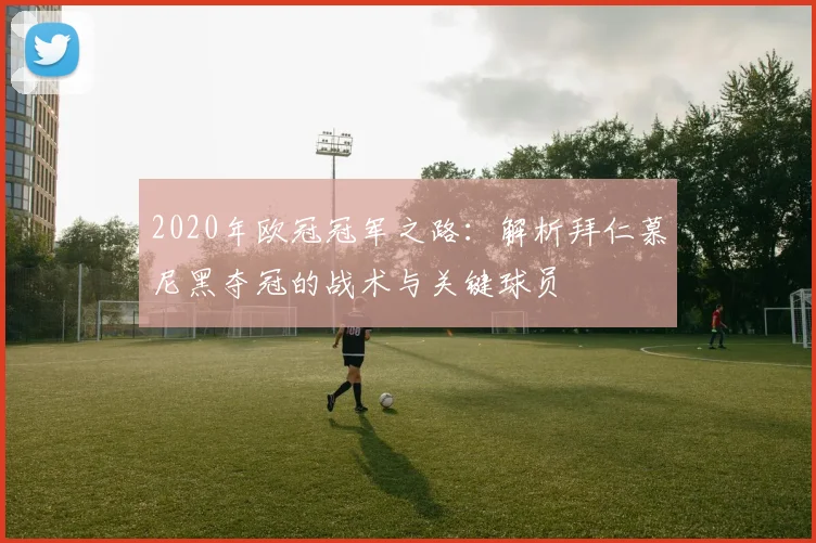2020年欧冠冠军之路:解析拜仁慕尼黑夺冠的战术与关键球员