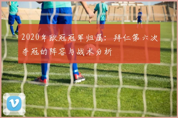 2020年欧冠冠军归属：拜仁第六次夺冠的阵容与战术分析